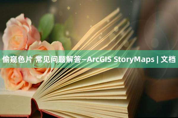 偷窥色片 常见问题解答—ArcGIS StoryMaps | 文档