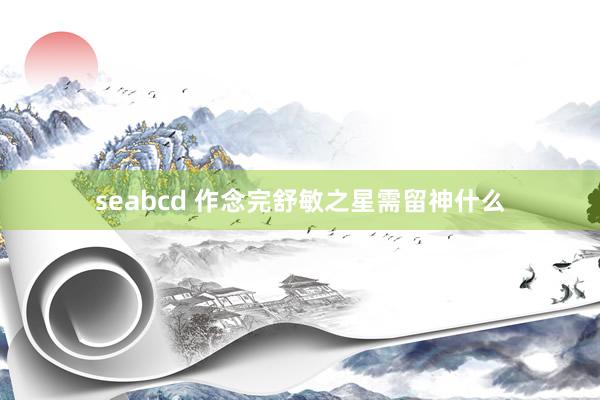 seabcd 作念完舒敏之星需留神什么