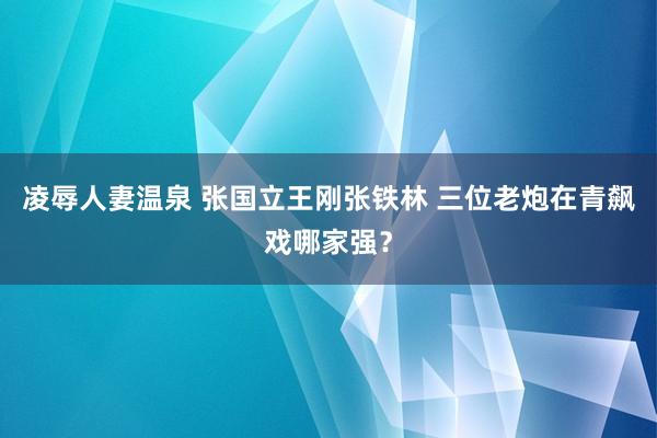 凌辱人妻温泉 张国立王刚张铁林 三位老炮在青飙戏哪家强？