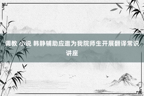 调教 小说 韩静辅助应邀为我院师生开展翻译常识讲座