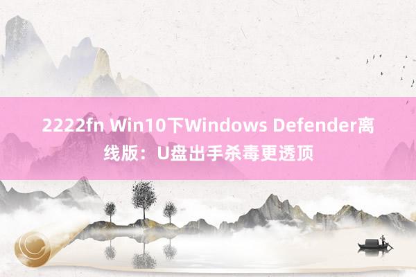 2222fn Win10下Windows Defender离线版：U盘出手杀毒更透顶