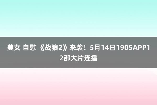 美女 自慰 《战狼2》来袭！5月14日1905APP12部大片连播