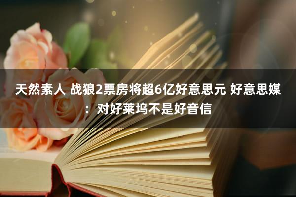 天然素人 战狼2票房将超6亿好意思元 好意思媒：对好莱坞不是好音信