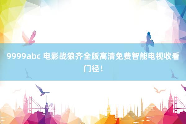 9999abc 电影战狼齐全版高清免费智能电视收看门径！