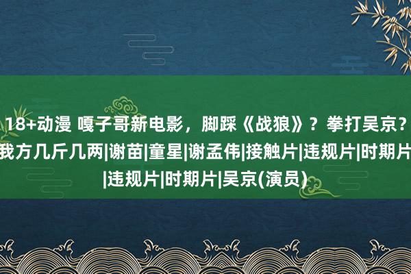 18+动漫 嘎子哥新电影，脚踩《战狼》？拳打吴京？网友：望望我方几斤几两|谢苗|童星|谢孟伟|接触片|违规片|时期片|吴京(演员)