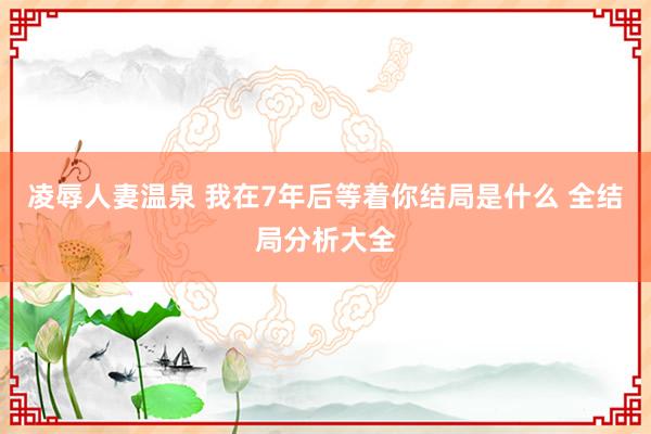 凌辱人妻温泉 我在7年后等着你结局是什么 全结局分析大全