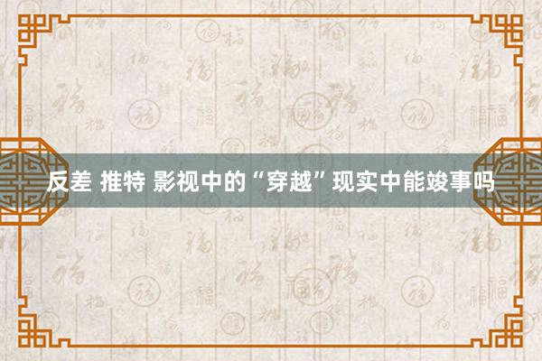 反差 推特 影视中的“穿越”现实中能竣事吗