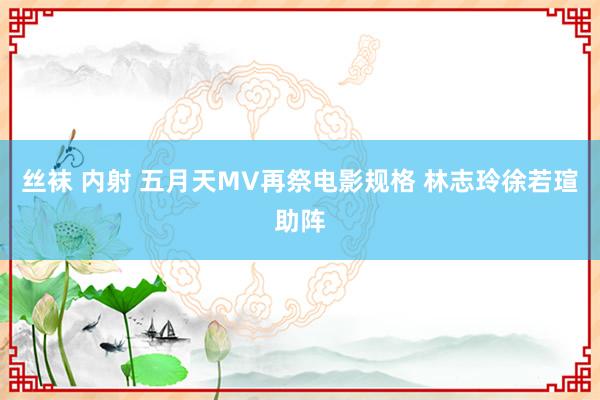 丝袜 内射 五月天MV再祭电影规格 林志玲徐若瑄助阵