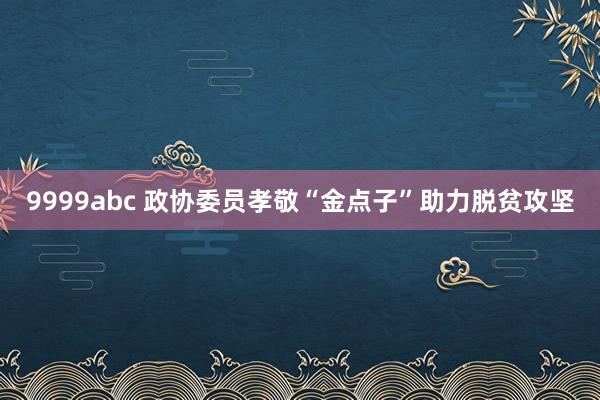 9999abc 政协委员孝敬“金点子”助力脱贫攻坚