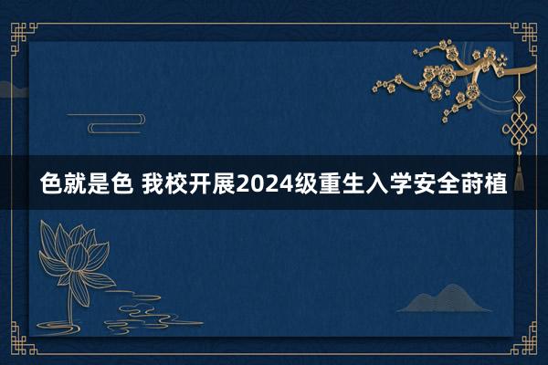 色就是色 我校开展2024级重生入学安全莳植