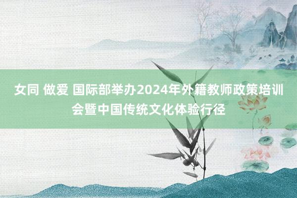 女同 做爱 国际部举办2024年外籍教师政策培训会暨中国传统文化体验行径