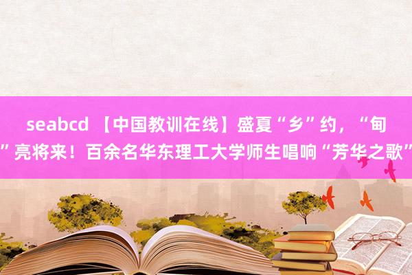 seabcd 【中国教训在线】盛夏“乡”约，“甸”亮将来！百余名华东理工大学师生唱响“芳华之歌”