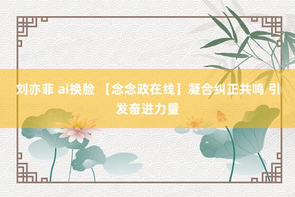 刘亦菲 ai换脸 【念念政在线】凝合纠正共鸣 引发奋进力量