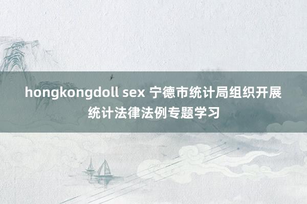 hongkongdoll sex 宁德市统计局组织开展统计法律法例专题学习