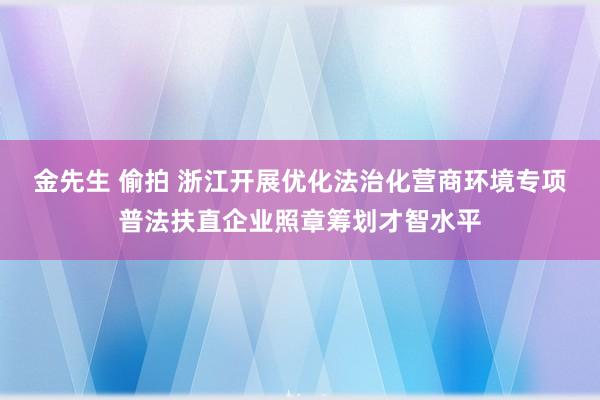 金先生 偷拍 浙江开展优化法治化营商环境专项普法扶直企业照章筹划才智水平