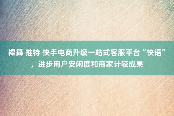 裸舞 推特 快手电商升级一站式客服平台“快语”，进步用户安闲度和商家计较成果