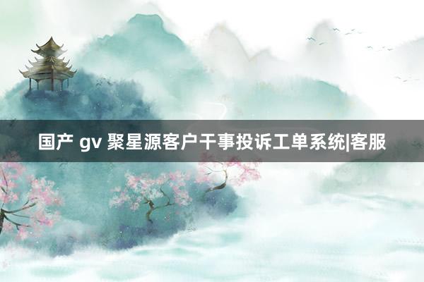 国产 gv 聚星源客户干事投诉工单系统|客服