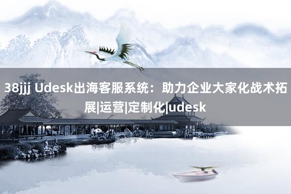 38jjj Udesk出海客服系统：助力企业大家化战术拓展|运营|定制化|udesk