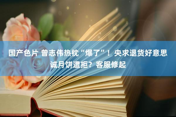 国产色片 曾志伟热枕“爆了”！央求退货好意思诚月饼遭拒？客服修起