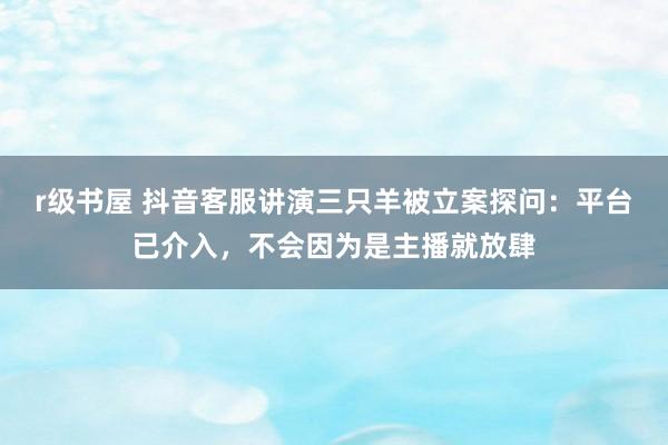 r级书屋 抖音客服讲演三只羊被立案探问：平台已介入，不会因为是主播就放肆