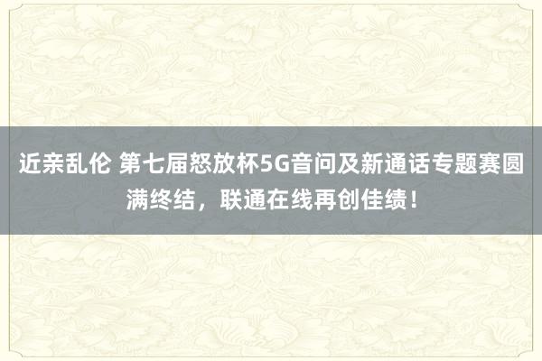 近亲乱伦 第七届怒放杯5G音问及新通话专题赛圆满终结，联通在线再创佳绩！