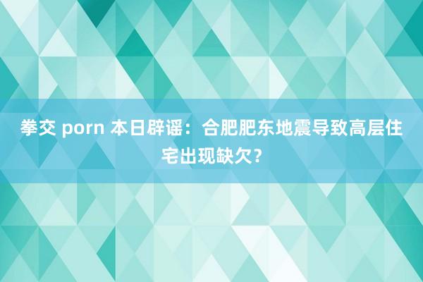 拳交 porn 本日辟谣：合肥肥东地震导致高层住宅出现缺欠？