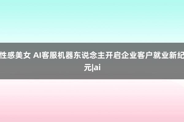 性感美女 AI客服机器东说念主开启企业客户就业新纪元|ai