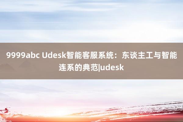 9999abc Udesk智能客服系统：东谈主工与智能连系的典范|udesk