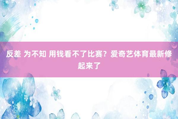 反差 为不知 用钱看不了比赛？爱奇艺体育最新修起来了