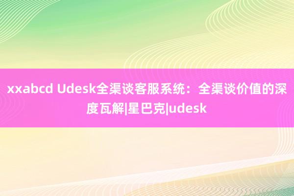 xxabcd Udesk全渠谈客服系统：全渠谈价值的深度瓦解|星巴克|udesk