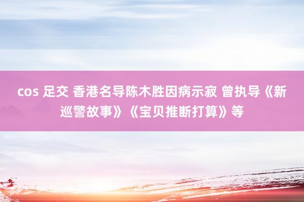 cos 足交 香港名导陈木胜因病示寂 曾执导《新巡警故事》《宝贝推断打算》等