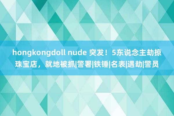 hongkongdoll nude 突发！5东说念主劫掠珠宝店，就地被抓|警署|铁锤|名表|遇劫|警员