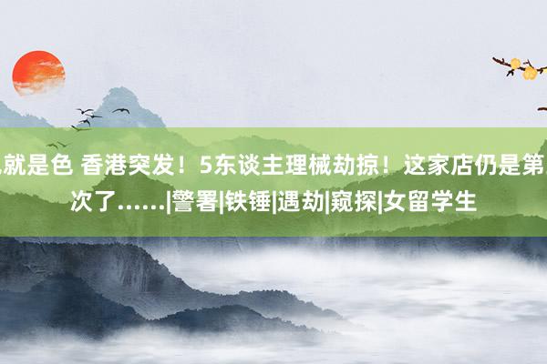 色就是色 香港突发！5东谈主理械劫掠！这家店仍是第三次了......|警署|铁锤|遇劫|窥探|女留学生