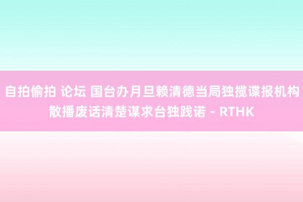 自拍偷拍 论坛 国台办月旦赖清德当局独揽谍报机构散播废话清楚谋求台独践诺 - RTHK